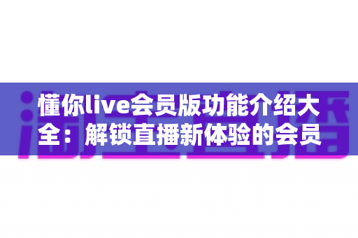 懂你live会员版功能介绍大全：解锁直播新体验的会员特权全解析