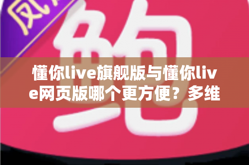 懂你live旗舰版与懂你live网页版哪个更方便?多维度深度对比帮你找到最适合的英语学习工具 懂你live旗舰版与懂你live网页版哪个更方便?多维度深度对比帮你找到最适合的英语学习工具
