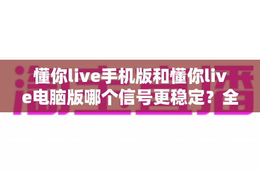 懂你live手机版和懂你live电脑版哪个信号更稳定?全面对比分析与优化指南 懂你live手机版和懂你live电脑版哪个信号更稳定?全面对比分析与优化指南