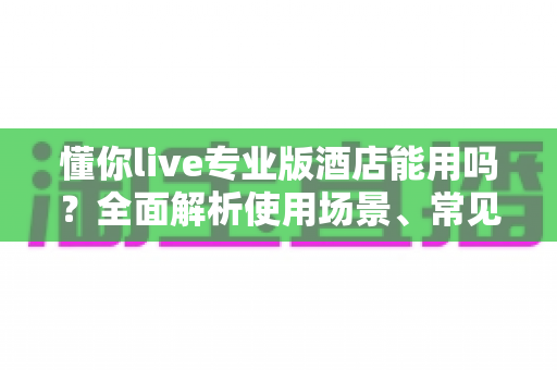 懂你live专业版酒店能用吗？全面解析使用场景、常见问题与实用解决方案