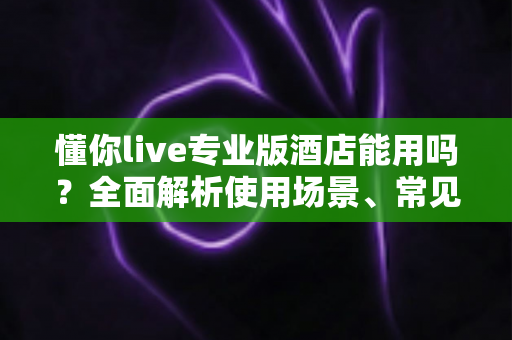 懂你live专业版酒店能用吗？全面解析使用场景、常见问题与实用解决方案