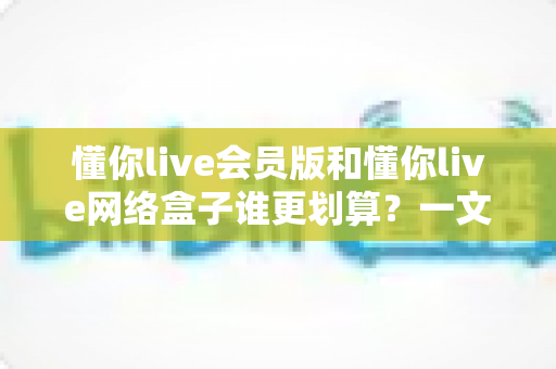 懂你live会员版和懂你live网络盒子谁更划算？一文看懂两种方案的真实性价比