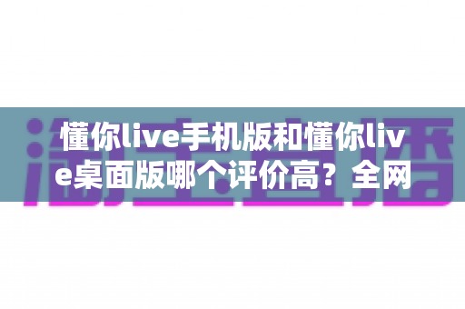 懂你live手机版和懂你live桌面版哪个评价高?全网口碑深度对比与选择指南 懂你live手机版和懂你live桌面版哪个评价高?全网口碑深度对比与选择指南