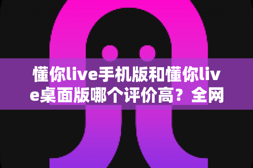 懂你live手机版和懂你live桌面版哪个评价高?全网口碑深度对比与选择指南 懂你live手机版和懂你live桌面版哪个评价高?全网口碑深度对比与选择指南