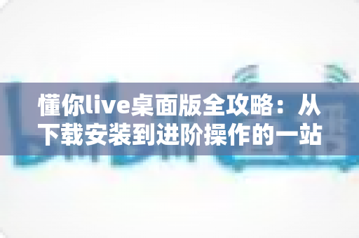 懂你live桌面版全攻略:从下载安装到进阶操作的一站式实用指南 懂你live桌面版全攻略:从下载安装到进阶操作的一站式实用指南