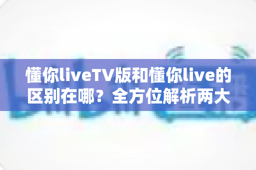 懂你liveTV版和懂你live的区别在哪?全方位解析两大版本差异,帮你选对设备畅享直播 懂你liveTV版和懂你live的区别在哪?全方位解析两大版本差异,帮你选对设备畅享直播