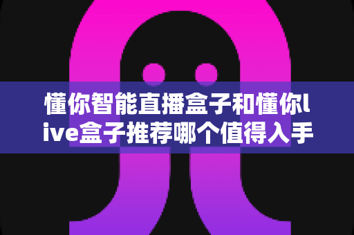 懂你智能直播盒子和懂你live盒子推荐哪个值得入手?超全对比评测帮你一次选对不踩坑 懂你智能直播盒子和懂你live盒子推荐哪个值得入手?超全对比评测帮你一次选对不踩坑