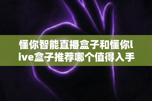 懂你智能直播盒子和懂你live盒子推荐哪个值得入手?超全对比评测帮你一次选对不踩坑 懂你智能直播盒子和懂你live盒子推荐哪个值得入手?超全对比评测帮你一次选对不踩坑