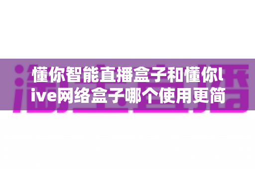 懂你智能直播盒子和懂你live网络盒子哪个使用更简单？全面对比评测帮你轻松选购