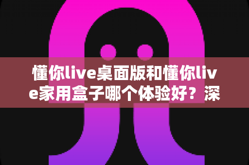 懂你live桌面版和懂你live家用盒子哪个体验好?深度实测对比帮你选对不花冤枉钱 懂你live桌面版和懂你live家用盒子哪个体验好?深度实测对比帮你选对不花冤枉钱