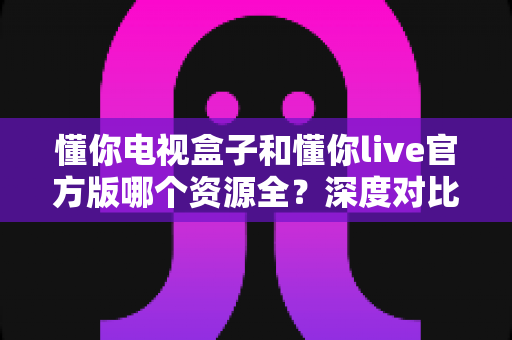 懂你电视盒子和懂你live官方版哪个资源全?深度对比帮你选对观影工具 懂你电视盒子和懂你live官方版哪个资源全?深度对比帮你选对观影工具