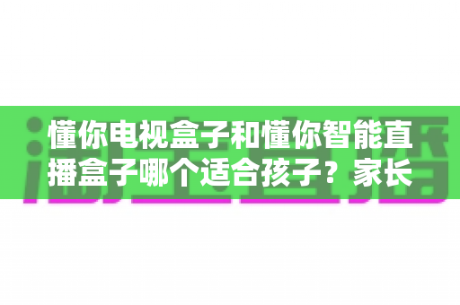 懂你电视盒子和懂你智能直播盒子哪个适合孩子？家长必读的深度选购指南与实用建议