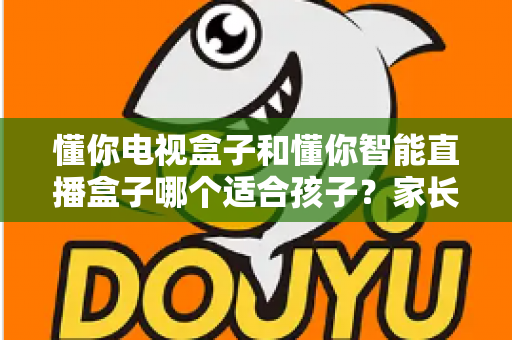 懂你电视盒子和懂你智能直播盒子哪个适合孩子？家长必读的深度选购指南与实用建议