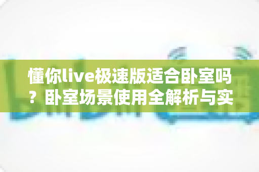 懂你live极速版适合卧室吗？卧室场景使用全解析与实用指南