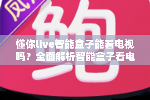 懂你live智能盒子能看电视吗?全面解析智能盒子看电视功能与选购使用指南 懂你live智能盒子能看电视吗?全面解析智能盒子看电视功能与选购使用指南