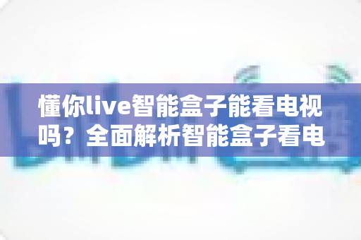 懂你live智能盒子能看电视吗?全面解析智能盒子看电视功能与选购使用指南 懂你live智能盒子能看电视吗?全面解析智能盒子看电视功能与选购使用指南