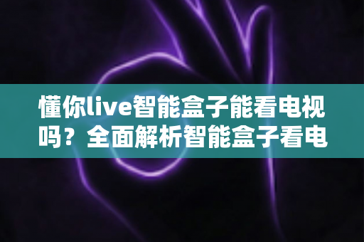 懂你live智能盒子能看电视吗？全面解析智能盒子看电视功能与选购使用指南