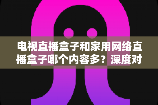 电视直播盒子和家用网络直播盒子哪个内容多？深度对比解析帮你选对家庭影音设备