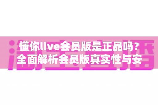 懂你live会员版是正品吗?全面解析会员版真实性与安全使用指南 懂你live会员版是正品吗?全面解析会员版真实性与安全使用指南