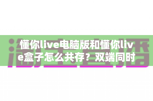 懂你live电脑版和懂你live盒子怎么共存?双端同时使用的完整指南与实用技巧 懂你live电脑版和懂你live盒子怎么共存?双端同时使用的完整指南与实用技巧