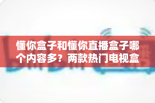 懂你盒子和懂你直播盒子哪个内容多?两款热门电视盒子全面对比,帮你选出内容更丰富的那一款 懂你盒子和懂你直播盒子哪个内容多?两款热门电视盒子全面对比,帮你选出内容更丰富的那一款