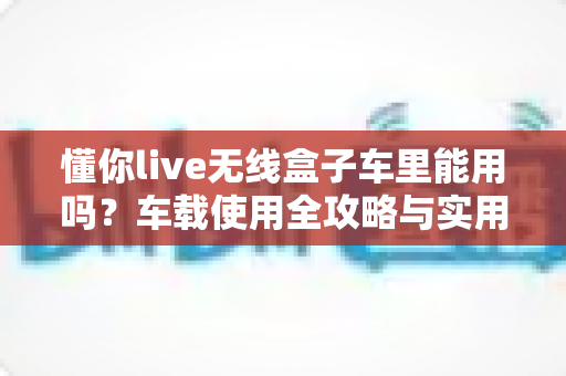 懂你live无线盒子车里能用吗?车载使用全攻略与实用指南 懂你live无线盒子车里能用吗?车载使用全攻略与实用指南