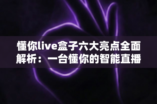 懂你live盒子六大亮点全面解析：一台懂你的智能直播盒子，让客厅娱乐焕然一新