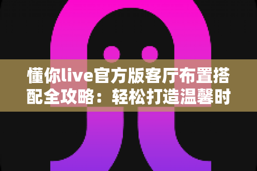 懂你live官方版客厅布置搭配全攻略：轻松打造温馨时尚的理想客厅空间