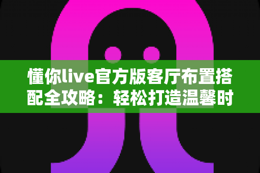 懂你live官方版客厅布置搭配全攻略：轻松打造温馨时尚的理想客厅空间