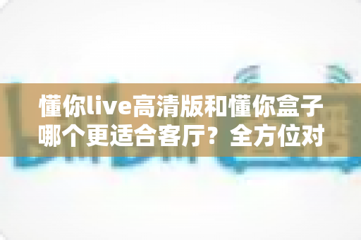 懂你live高清版和懂你盒子哪个更适合客厅？全方位对比帮你找到最佳客厅观影方案
