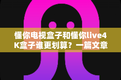 懂你电视盒子和懂你live4K盒子谁更划算?一篇文章帮你算清这笔选购账,省钱不踩坑 懂你电视盒子和懂你live4K盒子谁更划算?一篇文章帮你算清这笔选购账,省钱不踩坑