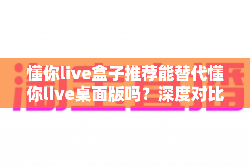 懂你live盒子推荐能替代懂你live桌面版吗?深度对比帮你找到最适合的开播方案 懂你live盒子推荐能替代懂你live桌面版吗?深度对比帮你找到最适合的开播方案