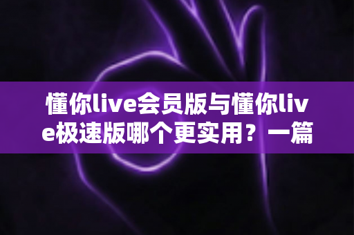 懂你live会员版与懂你live极速版哪个更实用？一篇文章帮你彻底搞懂选版难题