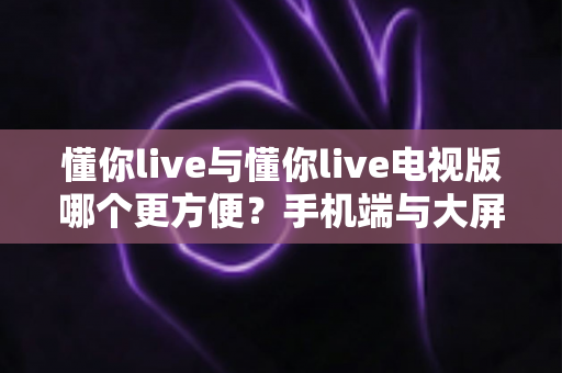 懂你live与懂你live电视版哪个更方便?手机端与大屏端使用体验全面对比,看完不再纠结 懂你live与懂你live电视版哪个更方便?手机端与大屏端使用体验全面对比,看完不再纠结