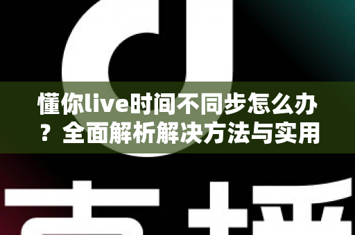 懂你live时间不同步怎么办？全面解析解决方法与实用技巧指南