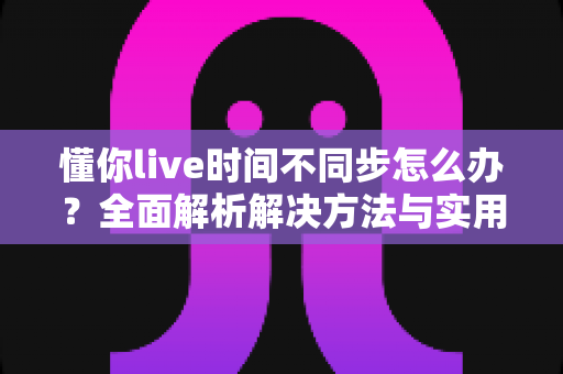 懂你live时间不同步怎么办？全面解析解决方法与实用技巧指南