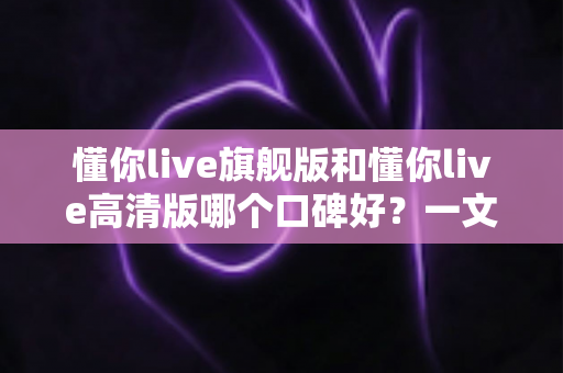 懂你live旗舰版和懂你live高清版哪个口碑好?一文看懂真实用户评价与选购指南 懂你live旗舰版和懂你live高清版哪个口碑好?一文看懂真实用户评价与选购指南