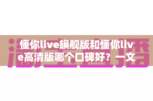 懂你live旗舰版和懂你live高清版哪个口碑好?一文看懂真实用户评价与选购指南 懂你live旗舰版和懂你live高清版哪个口碑好?一文看懂真实用户评价与选购指南