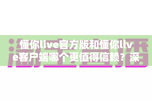 懂你live官方版和懂你live客户端哪个更值得信赖?深度对比评测与安全选择指南 懂你live官方版和懂你live客户端哪个更值得信赖?深度对比评测与安全选择指南
