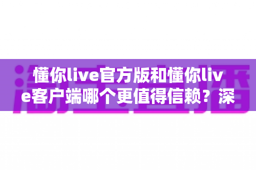 懂你live官方版和懂你live客户端哪个更值得信赖?深度对比评测与安全选择指南 懂你live官方版和懂你live客户端哪个更值得信赖?深度对比评测与安全选择指南