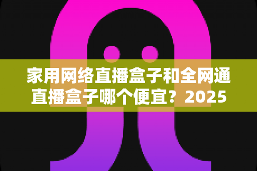 家用网络直播盒子和全网通直播盒子哪个便宜？2025年最全价格对比与选购指南