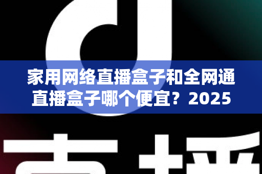 家用网络直播盒子和全网通直播盒子哪个便宜？2025年最全价格对比与选购指南