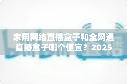 家用网络直播盒子和全网通直播盒子哪个便宜？2025年最全价格对比与选购指南
