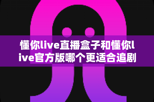 懂你live直播盒子和懂你live官方版哪个更适合追剧?深度对比解析帮你找到最佳追剧方案 懂你live直播盒子和懂你live官方版哪个更适合追剧?深度对比解析帮你找到最佳追剧方案