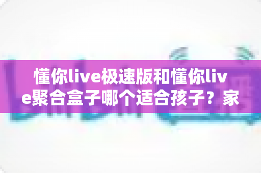 懂你live极速版和懂你live聚合盒子哪个适合孩子?家长必看的深度对比与选购指南 懂你live极速版和懂你live聚合盒子哪个适合孩子?家长必看的深度对比与选购指南