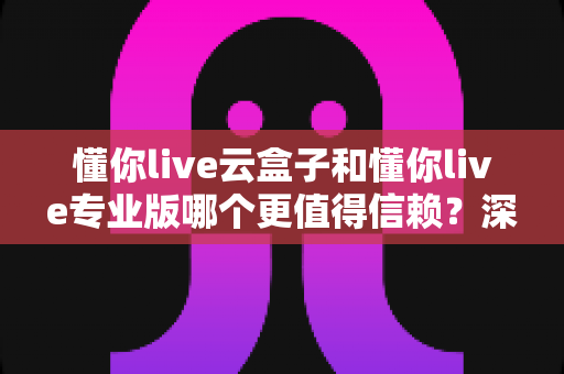 懂你live云盒子和懂你live专业版哪个更值得信赖?深度测评帮你一次选对直播工具 懂你live云盒子和懂你live专业版哪个更值得信赖?深度测评帮你一次选对直播工具