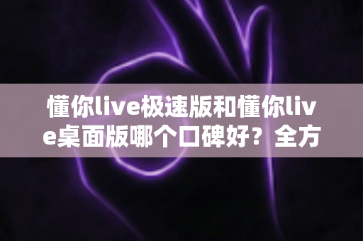 懂你live极速版和懂你live桌面版哪个口碑好？全方位深度对比帮你做出最佳选择