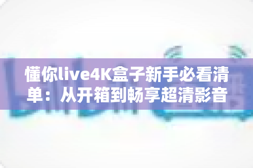 懂你live4K盒子新手必看清单：从开箱到畅享超清影音的完整入门指南