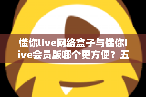 懂你live网络盒子与懂你live会员版哪个更方便？五大维度深度对比，帮你选出最适合的大屏观影方案
