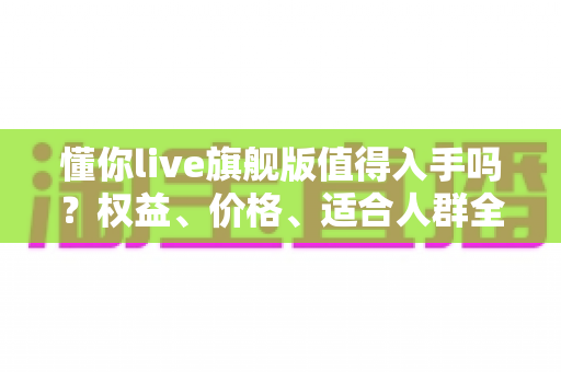 懂你live旗舰版值得入手吗?权益、价格、适合人群全解析,看完这篇再做决定 懂你live旗舰版值得入手吗?权益、价格、适合人群全解析,看完这篇再做决定